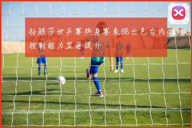 孙颖莎世乒赛热身赛表现出色台内控制能力显著提升