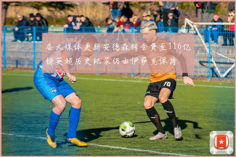 各大媒体更新安德森转会费至116亿镑英超历史纪录仍由伊萨克保持