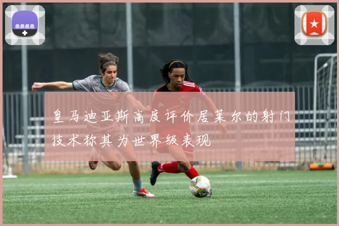 皇马迪亚斯高度评价居莱尔的射门技术称其为世界级表现