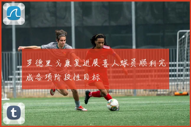 罗德里戈康复进展喜人球员顺利完成各项阶段性目标