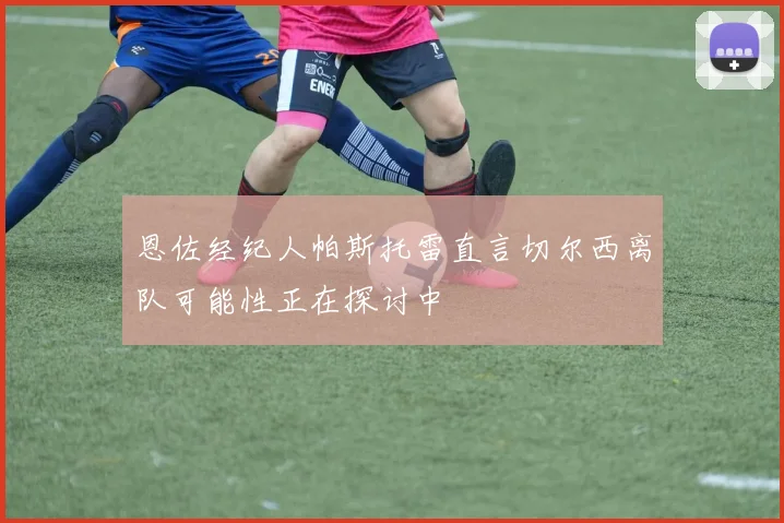 恩佐经纪人帕斯托雷直言切尔西离队可能性正在探讨中