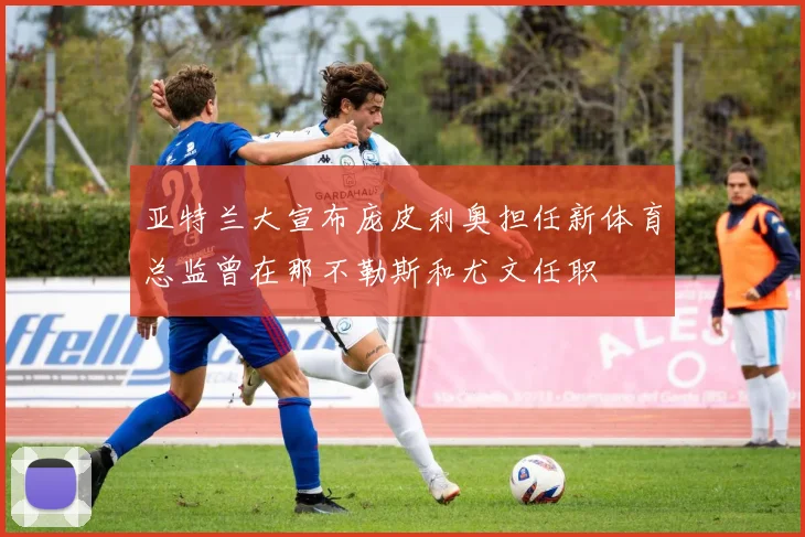 亚特兰大宣布庞皮利奥担任新体育总监曾在那不勒斯和尤文任职