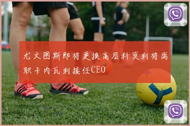 尤文图斯即将更换高层科莫利将离职卡内瓦利接任CEO