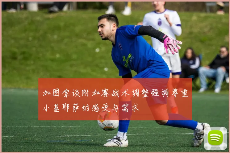 加图索谈附加赛战术调整强调尊重小基耶萨的感受与需求