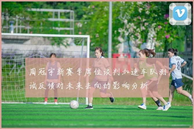 周冠宇新赛季席位谈判加速车队测试反馈对未来去向的影响分析