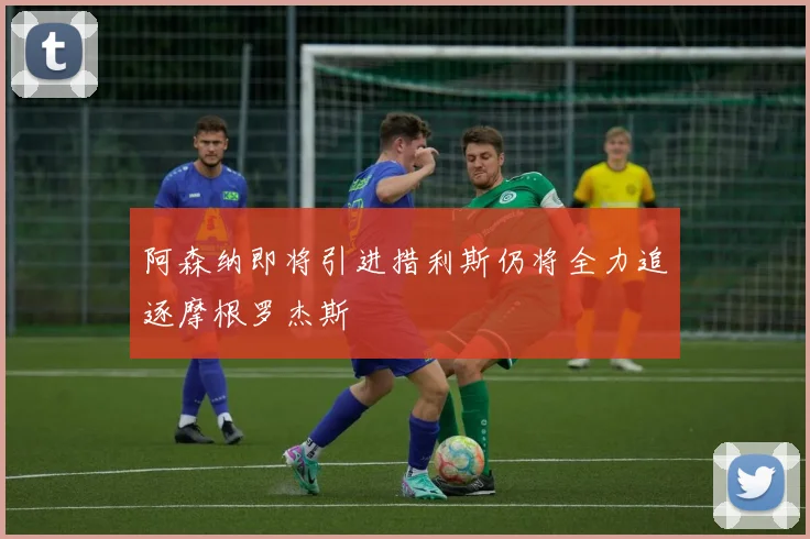 阿森纳即将引进措利斯仍将全力追逐摩根罗杰斯