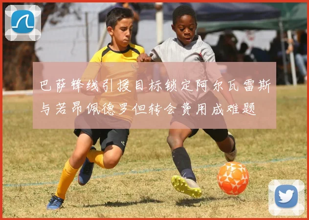 巴萨锋线引援目标锁定阿尔瓦雷斯与若昂佩德罗但转会费用成难题