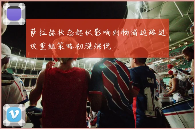 萨拉赫状态起伏影响利物浦边路进攻重组策略初现端倪