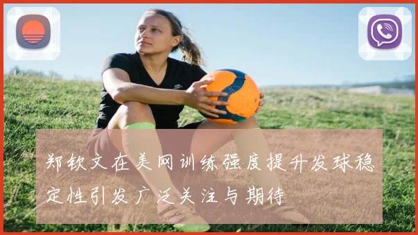 郑钦文在美网训练强度提升发球稳定性引发广泛关注与期待
