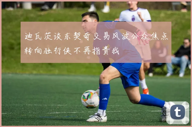 迪瓦茨谈东契奇交易风波公众焦点转向独行侠不再指责我
