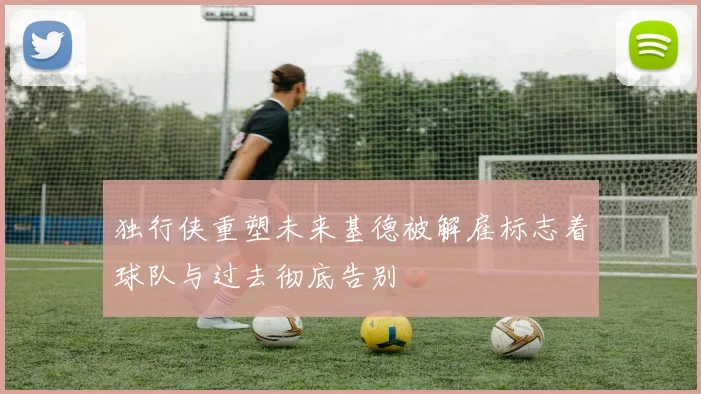 独行侠重塑未来基德被解雇标志着球队与过去彻底告别