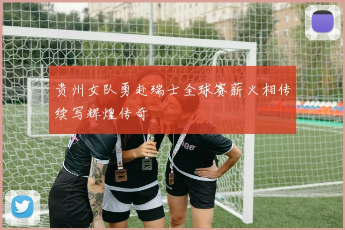 贵州女队勇赴瑞士全球赛薪火相传续写辉煌传奇