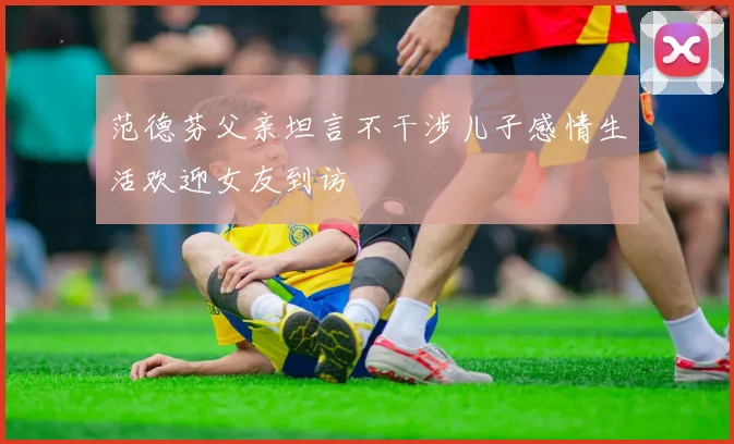 范德芬父亲坦言不干涉儿子感情生活欢迎女友到访