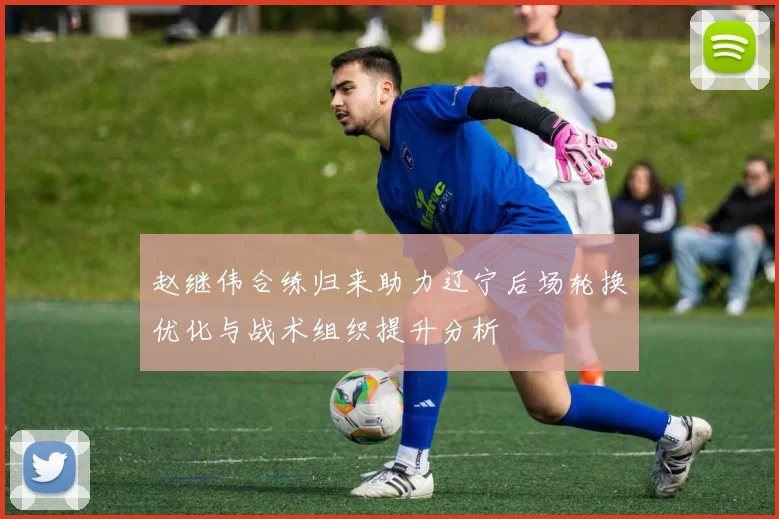 赵继伟合练归来助力辽宁后场轮换优化与战术组织提升分析