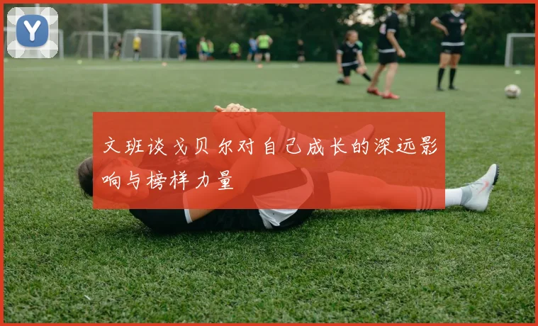 文班谈戈贝尔对自己成长的深远影响与榜样力量