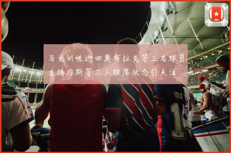 马竞训练迎回奥布拉克等三名球员吉梅内斯等三人缺席状态引关注