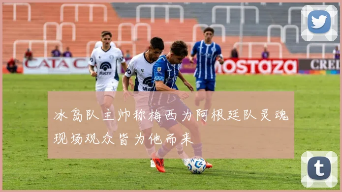 冰岛队主帅称梅西为阿根廷队灵魂现场观众皆为他而来