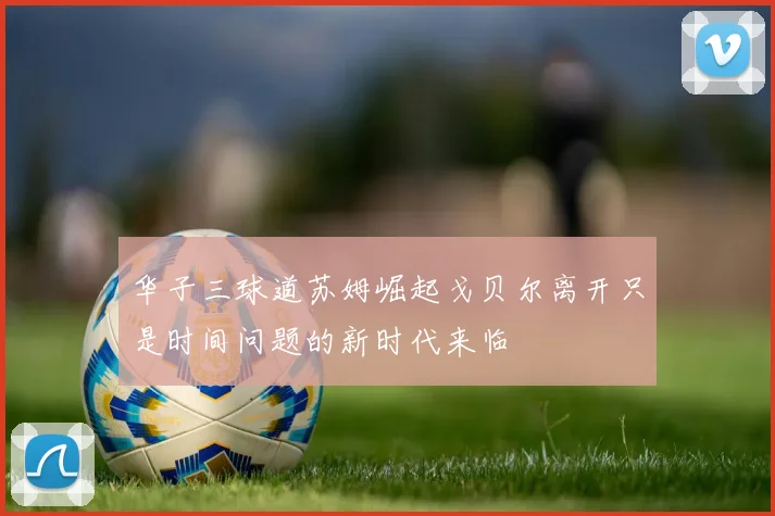 华子三球道苏姆崛起戈贝尔离开只是时间问题的新时代来临