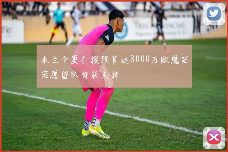 米兰今夏引援预算达8000万欧魔笛若愿留队将获支持