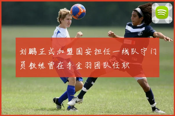 刘鹏正式加盟国安担任一线队守门员教练曾在李金羽团队任职