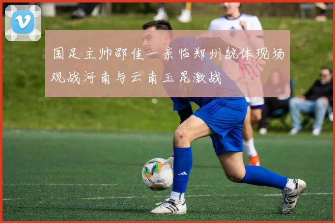 国足主帅邵佳一亲临郑州航体现场观战河南与云南玉昆激战
