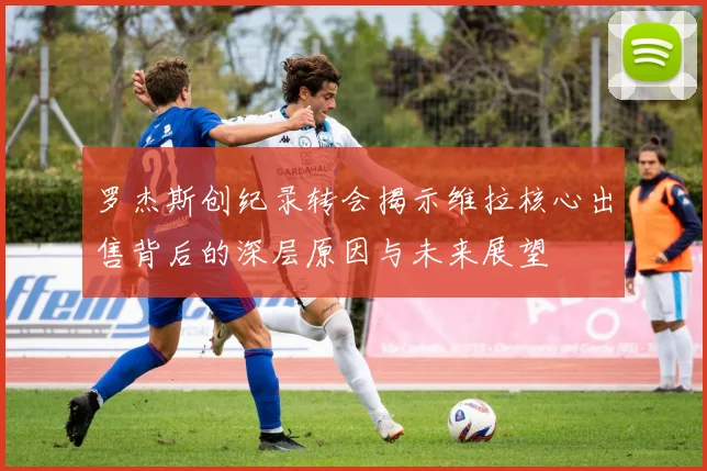 罗杰斯创纪录转会揭示维拉核心出售背后的深层原因与未来展望