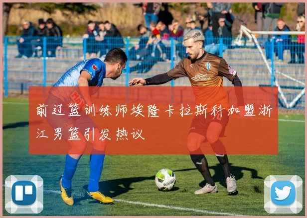前辽篮训练师埃隆卡拉斯科加盟浙江男篮引发热议