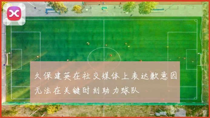 久保建英在社交媒体上表达歉意因无法在关键时刻助力球队