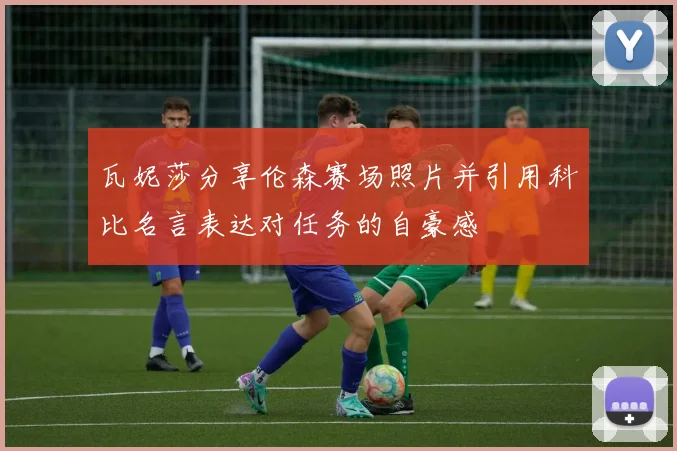瓦妮莎分享伦森赛场照片并引用科比名言表达对任务的自豪感