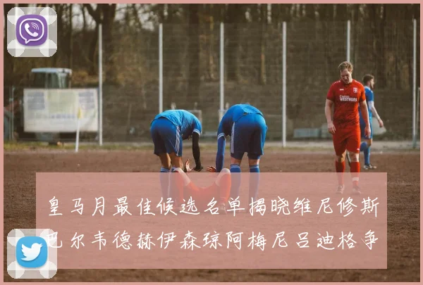皇马月最佳候选名单揭晓维尼修斯巴尔韦德赫伊森琼阿梅尼吕迪格争夺荣誉