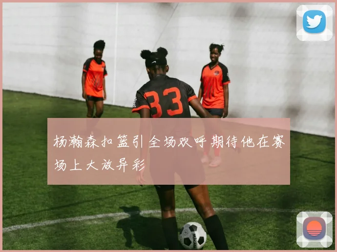 杨瀚森扣篮引全场欢呼期待他在赛场上大放异彩