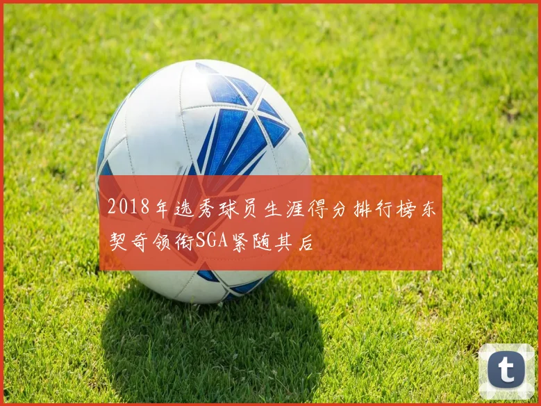 2018年选秀球员生涯得分排行榜东契奇领衔SGA紧随其后