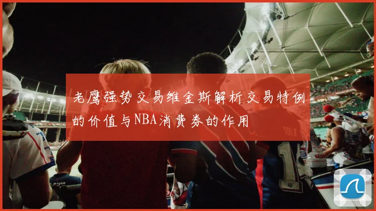 老鹰强势交易维金斯解析交易特例的价值与NBA消费券的作用
