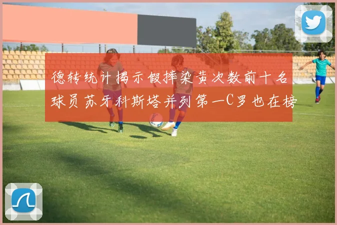 德转统计揭示假摔染黄次数前十名球员苏牙科斯塔并列第一C罗也在榜单中