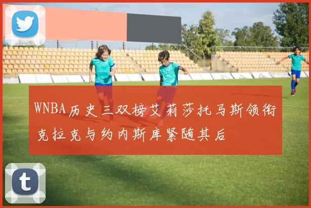 WNBA历史三双榜艾莉莎托马斯领衔克拉克与约内斯库紧随其后
