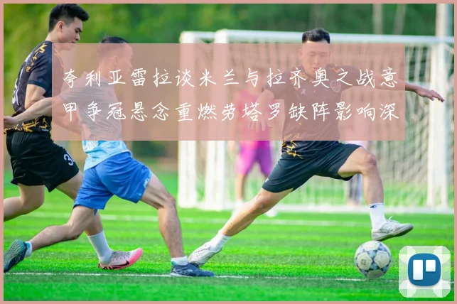 夸利亚雷拉谈米兰与拉齐奥之战意甲争冠悬念重燃劳塔罗缺阵影响深远