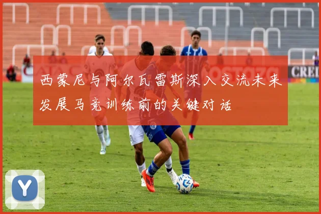 西蒙尼与阿尔瓦雷斯深入交流未来发展马竞训练前的关键对话