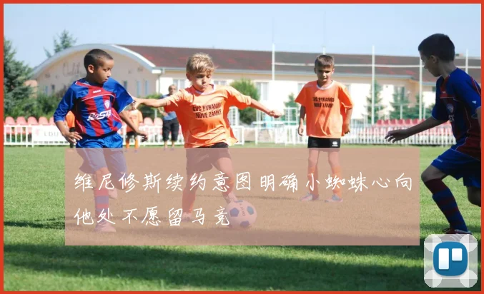 维尼修斯续约意图明确小蜘蛛心向他处不愿留马竞