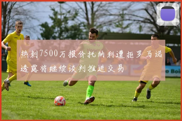热刺7500万报价托纳利遭拒罗马诺透露将继续谈判推进交易